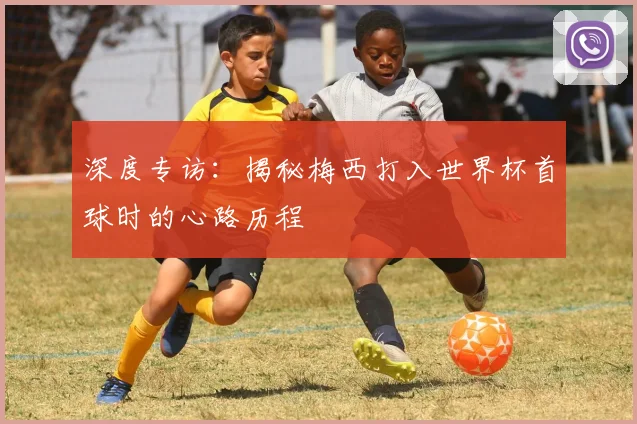 深度专访：揭秘梅西打入世界杯首球时的心路历程