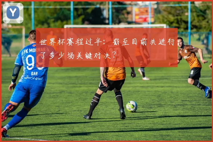 世界杯赛程过半：截至目前共进行了多少场关键对决？