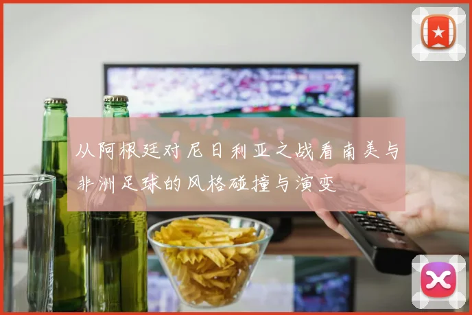 从阿根廷对尼日利亚之战看南美与非洲足球的风格碰撞与演变