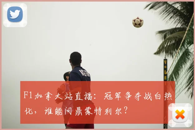 F1加拿大站直播:冠军争夺战白热化,谁能问鼎蒙特利尔?