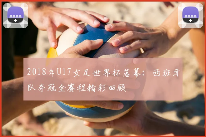 2018年U17女足世界杯落幕：西班牙队夺冠全赛程精彩回顾