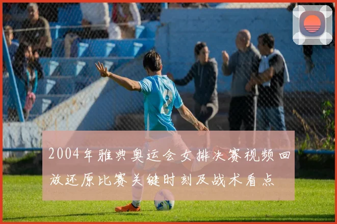 2004年雅典奥运会女排决赛视频回放还原比赛关键时刻及战术看点