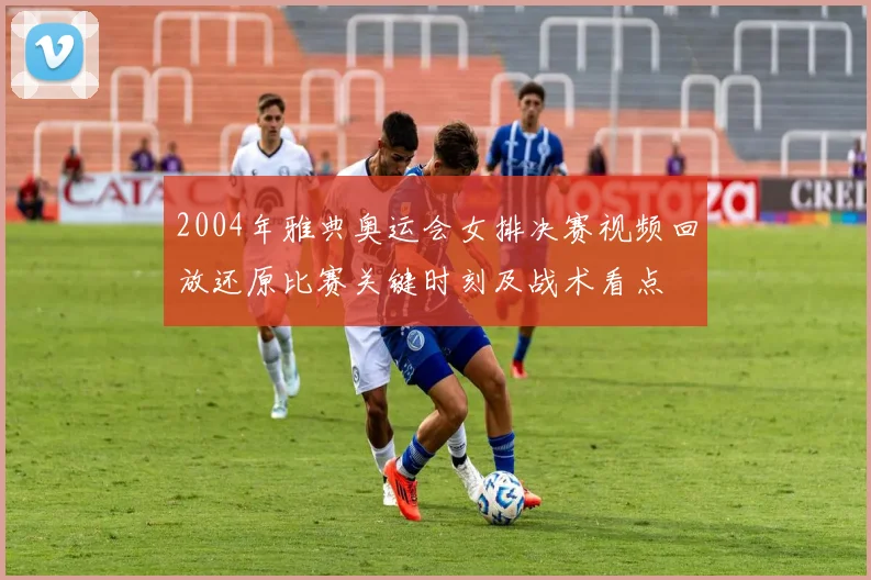 2004年雅典奥运会女排决赛视频回放还原比赛关键时刻及战术看点