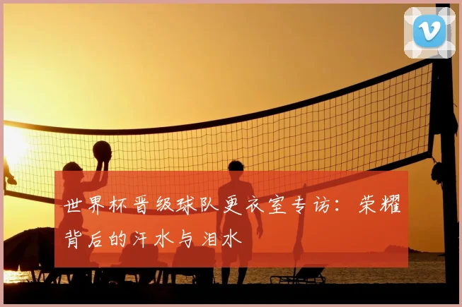 世界杯晋级球队更衣室专访:荣耀背后的汗水与泪水