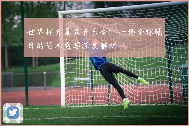 世界杯开幕式音乐会：一场全球瞩目的艺术盛宴深度解析