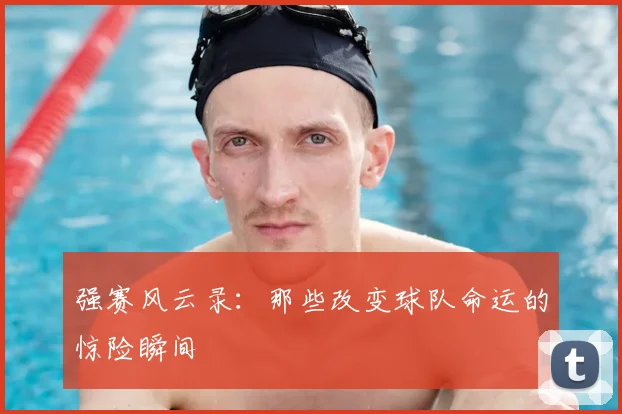 强赛风云录:那些改变球队命运的惊险瞬间
