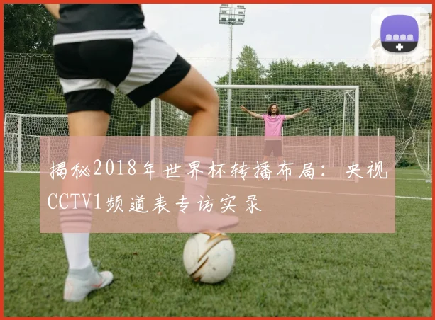 揭秘2018年世界杯转播布局：央视CCTV1频道表专访实录