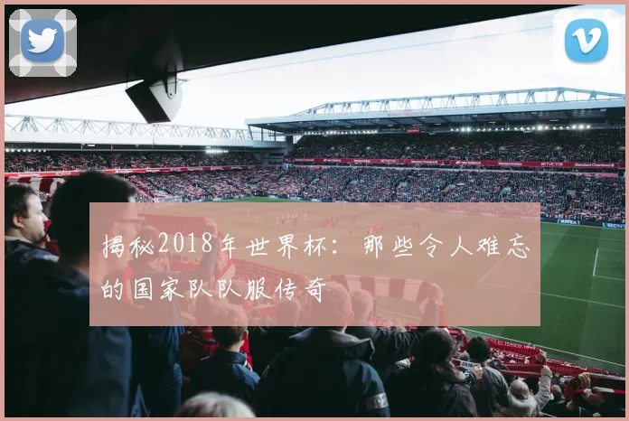 揭秘2018年世界杯：那些令人难忘的国家队队服传奇