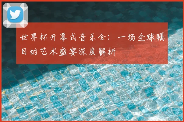 世界杯开幕式音乐会：一场全球瞩目的艺术盛宴深度解析