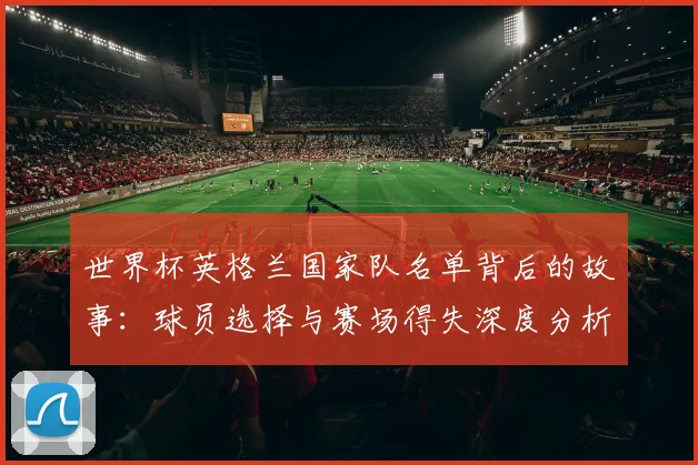 世界杯英格兰国家队名单背后的故事：球员选择与赛场得失深度分析
