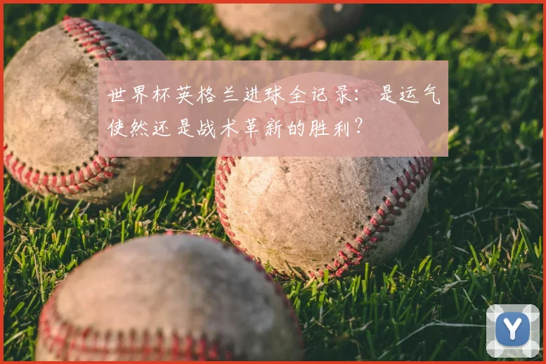 世界杯英格兰进球全记录：是运气使然还是战术革新的胜利？