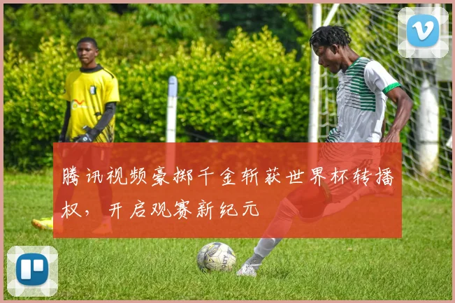 腾讯视频豪掷千金斩获世界杯转播权，开启观赛新纪元