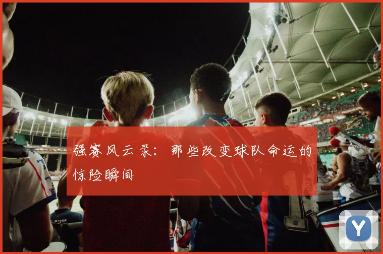 强赛风云录：那些改变球队命运的惊险瞬间