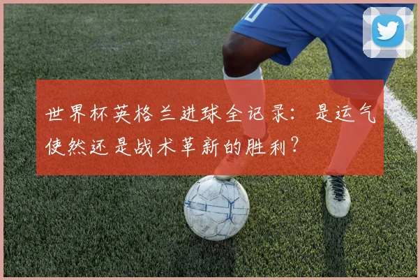 世界杯英格兰进球全记录：是运气使然还是战术革新的胜利？