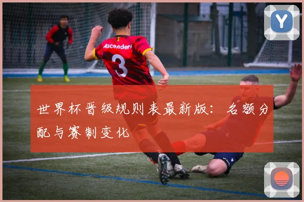 世界杯晋级规则表最新版：名额分配与赛制变化