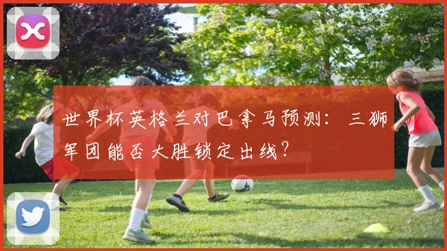 世界杯英格兰对巴拿马预测：三狮军团能否大胜锁定出线？