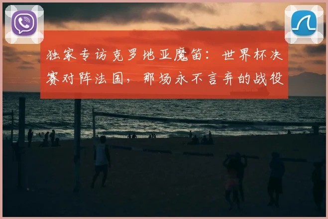 独家专访克罗地亚魔笛：世界杯决赛对阵法国，那场永不言弃的战役