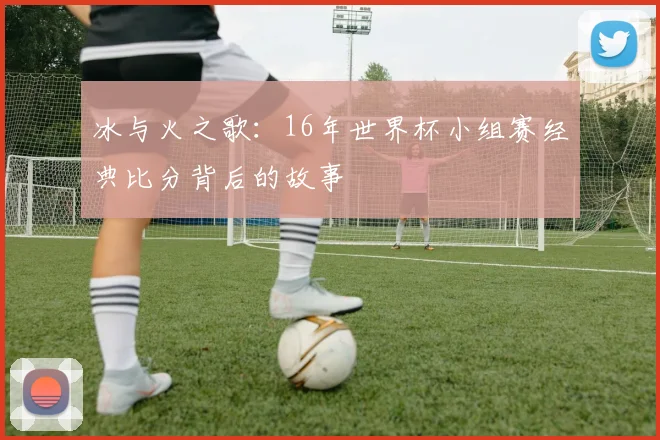 冰与火之歌：16年世界杯小组赛经典比分背后的故事