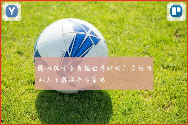 腾讯课堂会直播世界杯吗？专访内部人士解读平台策略