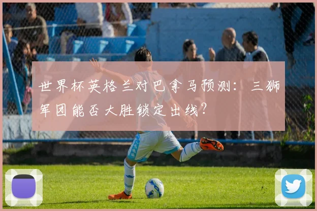 世界杯英格兰对巴拿马预测：三狮军团能否大胜锁定出线？